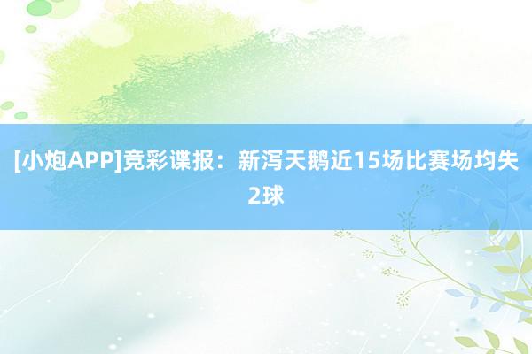 [小炮APP]竞彩谍报：新泻天鹅近15场比赛场均失2球